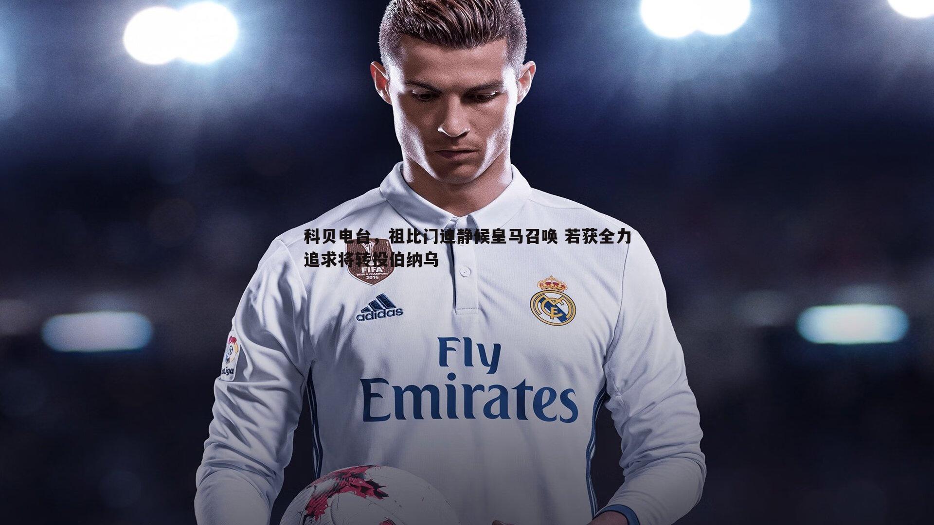 科贝电台,祖比门迪静候皇马召唤 若获全力追求将转投伯纳乌