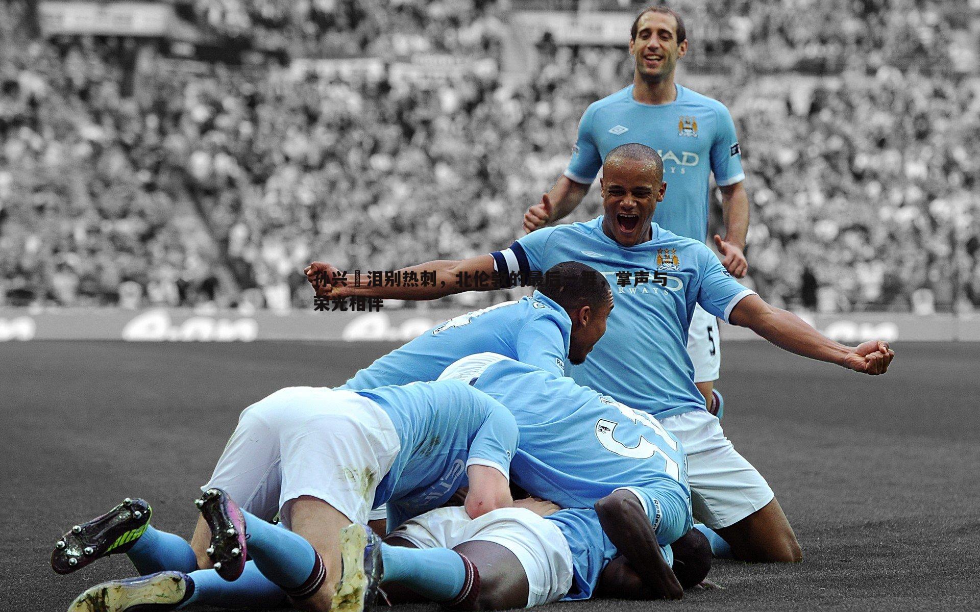 孙兴慜泪别热刺,北伦敦的最后一舞,掌声与荣光相伴