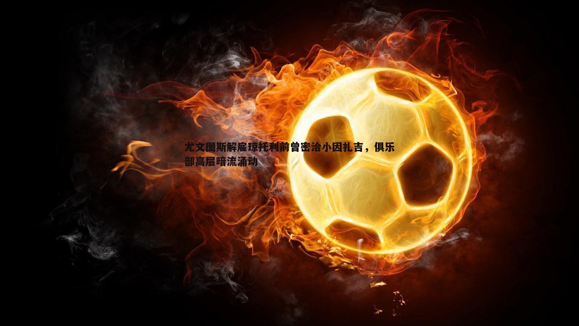 NG体育-尤文图斯解雇琼托利前曾密洽小因扎吉，俱乐部高层暗流涌动